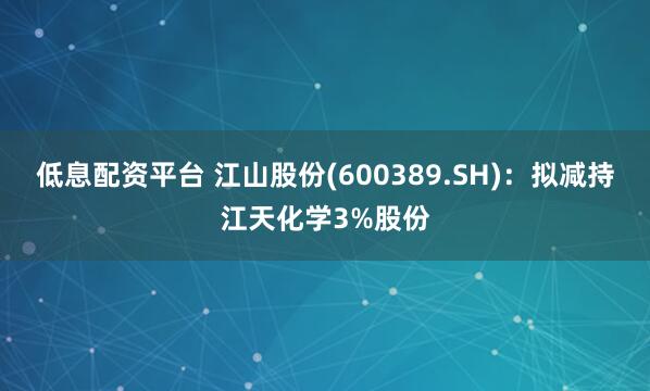 低息配资平台 江山股份(600389.SH)：拟减持江天化学3%股份