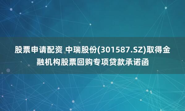 股票申请配资 中瑞股份(301587.SZ)取得金融机构股票回购专项贷款承诺函